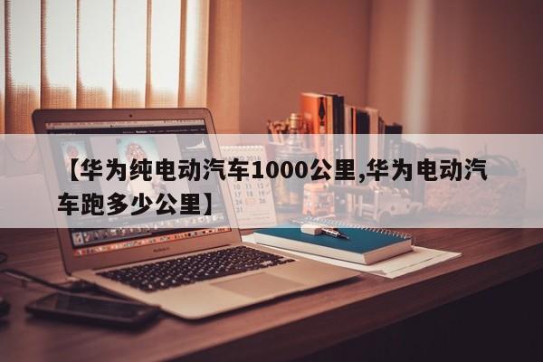 【华为纯电动汽车1000公里,华为电动汽车跑多少公里】