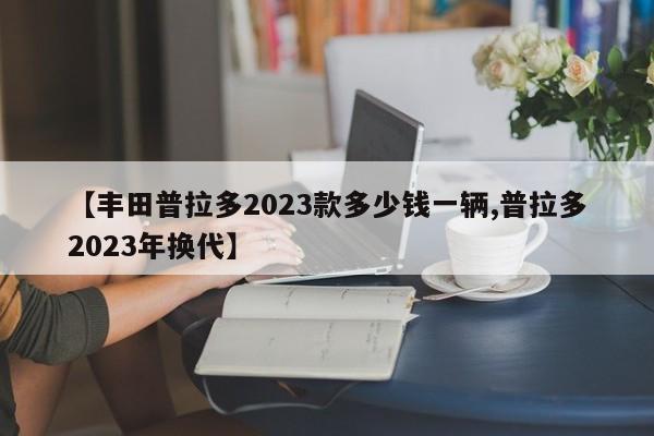 【丰田普拉多2023款多少钱一辆,普拉多2023年换代】