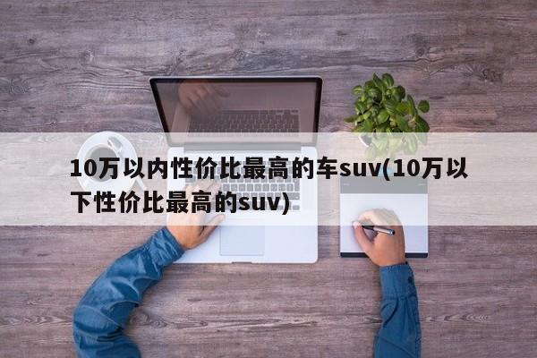 10万以内性价比最高的车suv(10万以下性价比最高的suv)