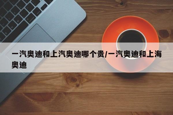 一汽奥迪和上汽奥迪哪个贵/一汽奥迪和上海奥迪