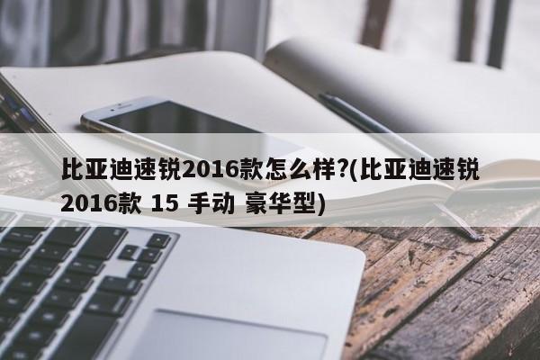 比亚迪速锐2016款怎么样?(比亚迪速锐2016款 15 手动 豪华型)