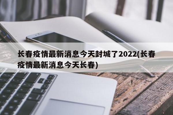 长春疫情最新消息今天封城了2022(长春疫情最新消息今天长春)
