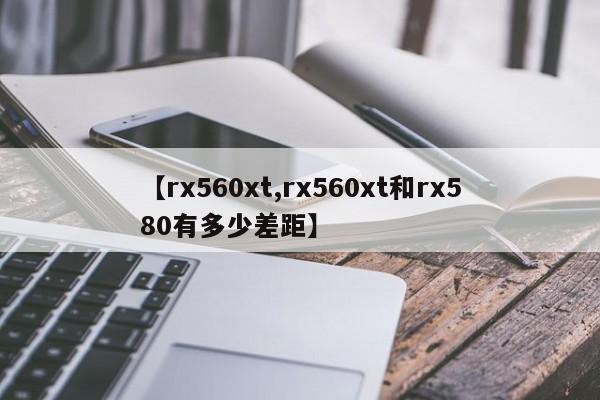 【rx560xt,rx560xt和rx580有多少差距】