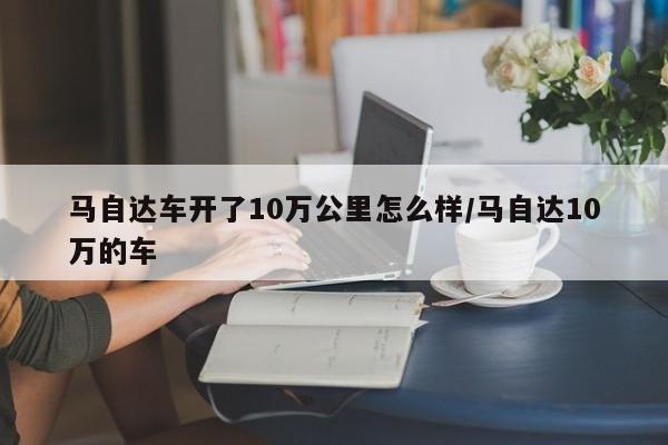 马自达车开了10万公里怎么样/马自达10万的车