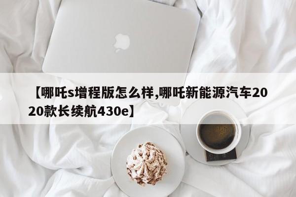 【哪吒s增程版怎么样,哪吒新能源汽车2020款长续航430e】