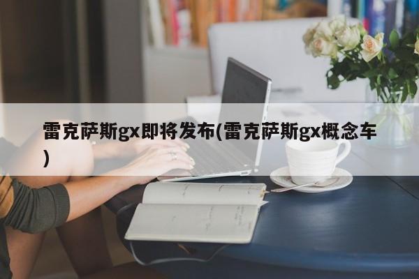 雷克萨斯gx即将发布(雷克萨斯gx概念车)